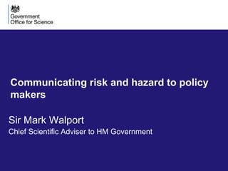 Communicating risk and hazard to policy
makers
Sir Mark Walport
Chief Scientific Adviser to HM Government
 