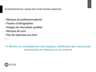 DETERIORATION DE L’IMAGE PAR VOTRE PROPRE ANIMATION
- Manque de professionnalisme
- Fautes d’orthographes
- Images de mauvaises qualités
- Manque de suivi
- Pas de réponses aux fans
- …
=> Monter en compétences des équipes, attribution des ressources
nécessaires en internes ou en externe
11
 