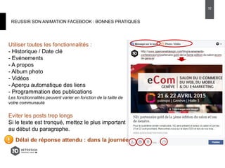 REUSSIR SON ANIMATION FACEBOOK : BONNES PRATIQUES
Utiliser toutes les fonctionnalités :
- Historique / Date clé
- Evénements
- A propos
- Album photo
- Vidéos
- Aperçu automatique des liens
- Programmation des publications
Les fonctionnalités peuvent varier en fonction de la taille de
votre communauté
Eviter les posts trop longs
Si le texte est tronqué, mettez le plus important
au début du paragraphe.
Délai de réponse attendu : dans la journée
32
 
