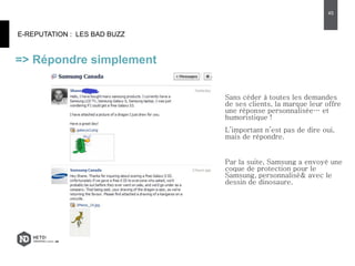 E-REPUTATION : LES BAD BUZZ
=> Répondre simplement
45
Sans céder à toutes les demandes
de ses clients, la marque leur offre
une réponse personnalisée… et
humoristique !
L’important n’est pas de dire oui,
mais de répondre.
Par la suite, Samsung a envoyé une
coque de protection pour le
Samsung, personnalisé& avec le
dessin de dinosaure.
 