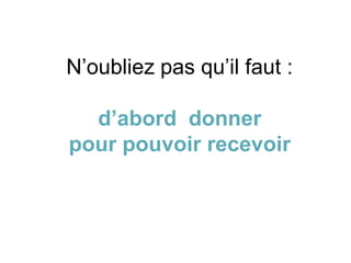 N’oubliez pas qu’il faut :
d’abord donner
pour pouvoir recevoir
 