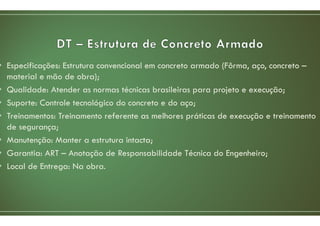 • Especificações: Estrutura convencional em concreto armado (Fôrma, aço, concreto –
material e mão de obra);
• Qualidade: Atender as normas técnicas brasileiras para projeto e execução;
• Suporte: Controle tecnológico do concreto e do aço;
• Treinamentos: Treinamento referente as melhores práticas de execução e treinamento
de segurança;
• Manutenção: Manter a estrutura intacta;
• Garantia: ART – Anotação de Responsabilidade Técnica do Engenheiro;
• Local de Entrega: Na obra.
 