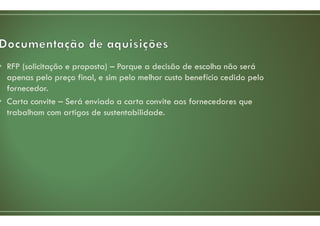 • RFP (solicitação e proposta) – Porque a decisão de escolha não será
apenas pelo preço final, e sim pelo melhor custo benefício cedido pelo
fornecedor.
• Carta convite – Será enviado a carta convite aos fornecedores que
trabalham com artigos de sustentabilidade.
 