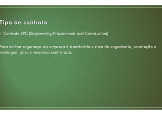 • Contrato EPC (Engineering Procurement and Construction)
Para melhor segurança da empresa é transferido o risco de engenharia, construção e
montagem para a empresa contratada.
 