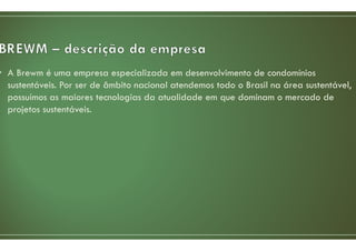• A Brewm é uma empresa especializada em desenvolvimento de condomínios
sustentáveis. Por ser de âmbito nacional atendemos todo o Brasil na área sustentável,
possuímos as maiores tecnologias da atualidade em que dominam o mercado de
projetos sustentáveis.
 