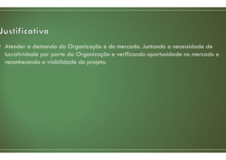 • Atender a demanda da Organização e do mercado. Juntando a necessidade de
lucratividade por parte da Organização e verificando oportunidade no mercado e
reconhecendo a viabilidade do projeto.
 