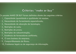 Os pacotes MAKE OR BUY foram definidos diante dos seguintes critérios:
• 1_ Capacidade (quantidade e qualidade) da equipe;
• 2_ Necessidade de fornecimento especializado;
• 3_ Necessidade de absorção da tecnologia;
• 4_ Restrições de custo;
• 5_ Restrições de prazo;
• 6_ Restrições de subcontratação;
• 7_ Existência de fornecedores confiáveis;
• 8_ O core business da empresa;
• 9_ Compartilhamento de Riscos;
• 10_Problemas legais ou de segurança de informação.
 