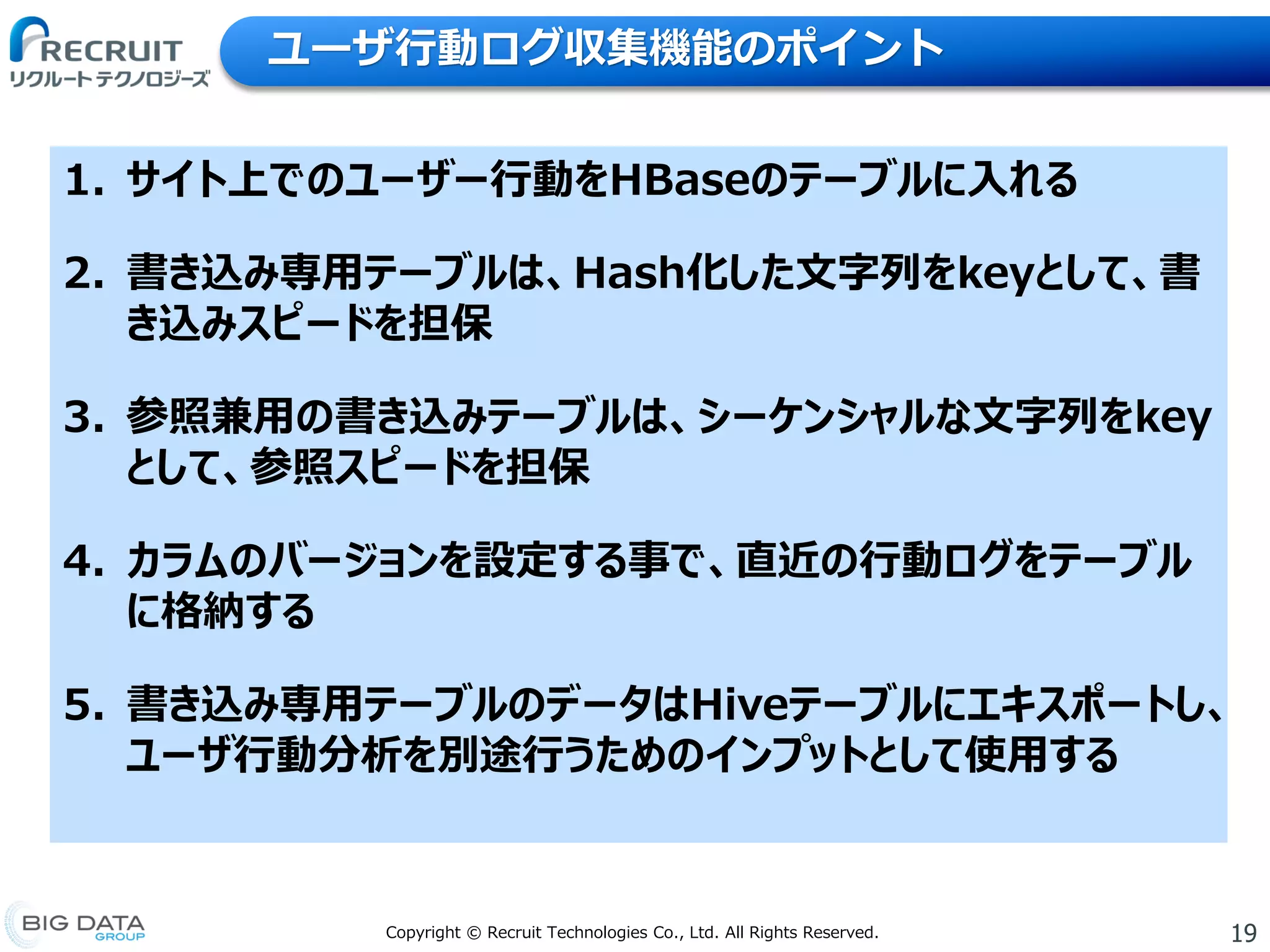 19Copyright © Recruit Technologies Co., Ltd. All Rights Reserved.
ユーザ行動ログ収集機能のポイント
1. サイト上でのユーザー行動をHBaseのテーブルに入れる
2. 書き込み専用テーブルは、Hash化した文字列をkeyとして、書
き込みスピードを担保
3. 参照兼用の書き込みテーブルは、シーケンシャルな文字列をkey
として、参照スピードを担保
4. カラムのバージョンを設定する事で、直近の行動ログをテーブル
に格納する
5. 書き込み専用テーブルのデータはHiveテーブルにエキスポートし、
ユーザ行動分析を別途行うためのインプットとして使用する
 