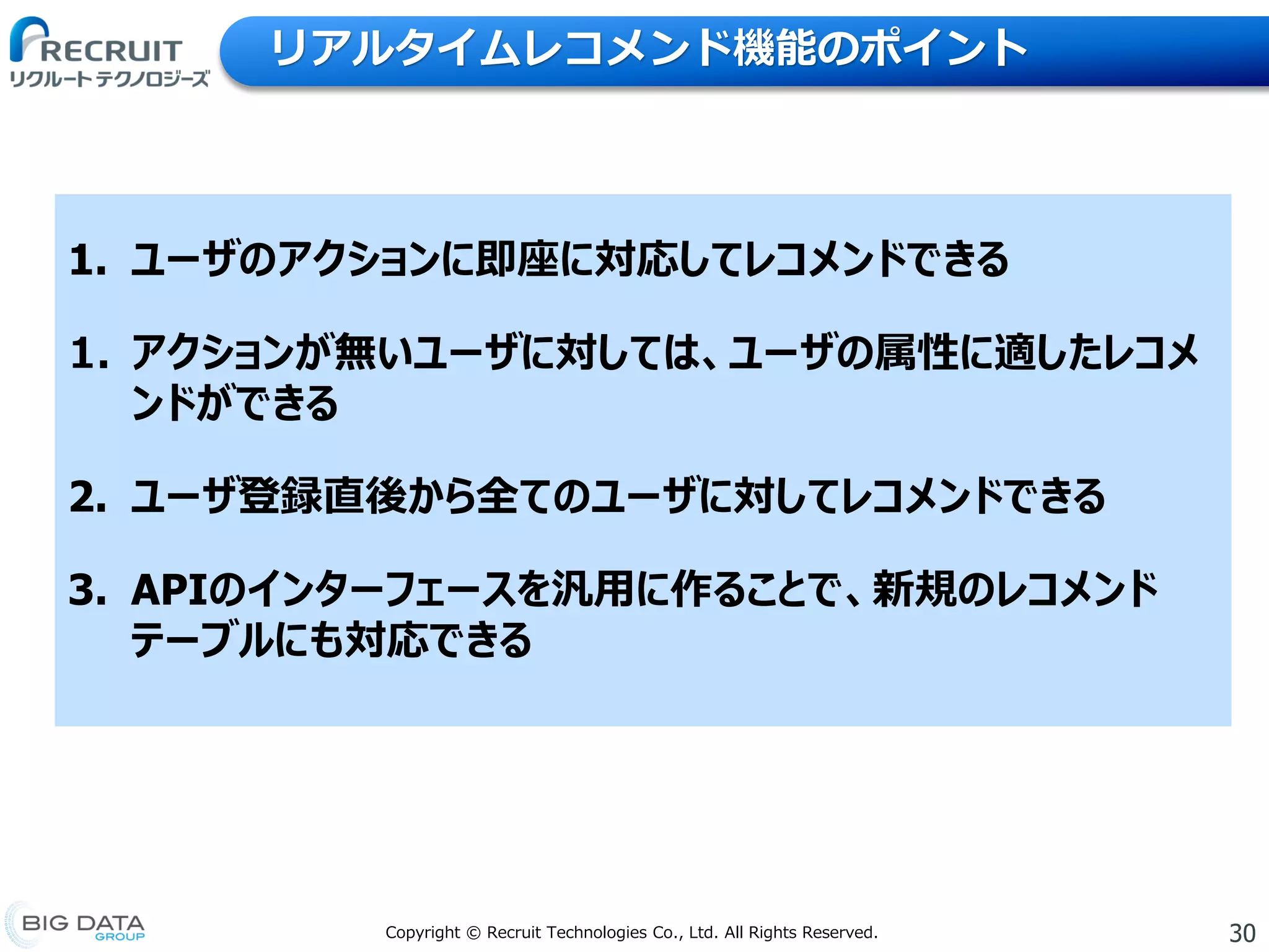 30Copyright © Recruit Technologies Co., Ltd. All Rights Reserved.
リアルタイムレコメンド機能のポイント
1. ユーザのアクションに即座に対応してレコメンドできる
1. アクションが無いユーザに対しては、ユーザの属性に適したレコメ
ンドができる
2. ユーザ登録直後から全てのユーザに対してレコメンドできる
3. APIのインターフェースを汎用に作ることで、新規のレコメンド
テーブルにも対応できる
 