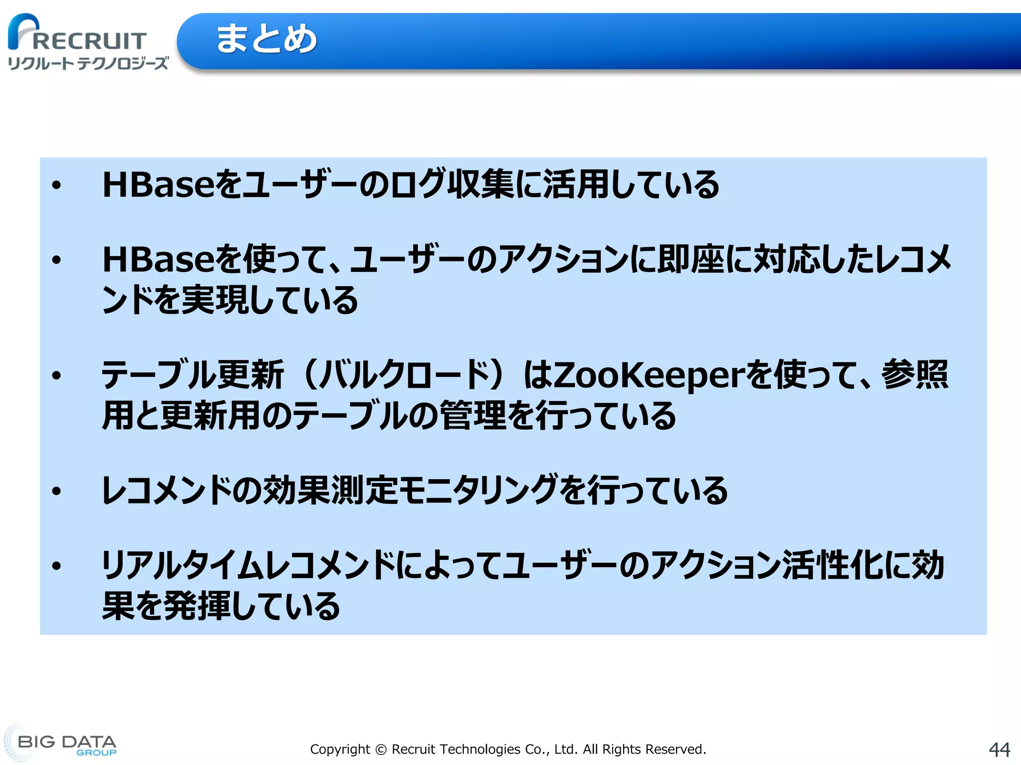 44Copyright © Recruit Technologies Co., Ltd. All Rights Reserved.
まとめ
• HBaseをユーザーのログ収集に活用している
• HBaseを使って、ユーザーのアクションに即座に対応したレコメ
ンドを実現している
• テーブル更新（バルクロード）はZooKeeperを使って、参照
用と更新用のテーブルの管理を行っている
• レコメンドの効果測定モニタリングを行っている
• リアルタイムレコメンドによってユーザーのアクション活性化に効
果を発揮している
 