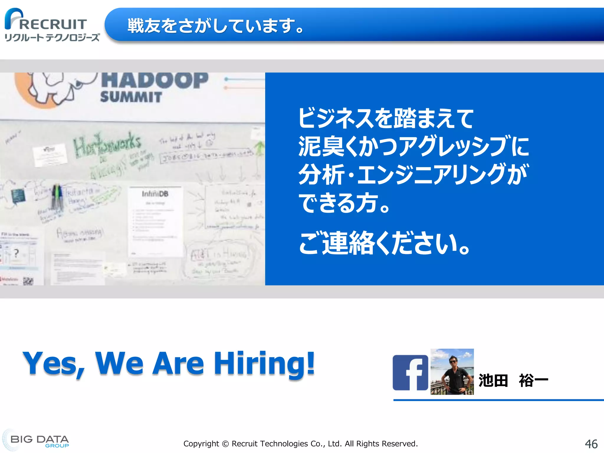 46Copyright © Recruit Technologies Co., Ltd. All Rights Reserved.
ビジネスを踏まえて
泥臭くかつアグレッシブに
分析・エンジニアリングが
できる方。
ご連絡ください。
戦友をさがしています。
Yes, We Are Hiring! 池田 裕一
 