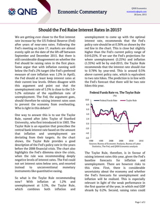 Page 1 of 2
Economic Commentary
QNB Economics
economics@qnb.com
28 June, 2015
Should the Fed Raise Interest Rates in 2015?
We are getting ever closer to the first interest
rate increase by the US Federal Reserve (Fed)
after years of near-zero rates. Following the
Fed’s meeting on June 17, markets are almost
evenly split on the date of the lift-off between
September and December 2015. But there is
still considerable disagreement on whether the
Fed should be raising rates in the first place.
Some argue that with inflation running well
below the Fed’s 2% target (the Fed’s preferred
measure of core inflation was 1.2% in April),
the Fed should at least keep interest rates at
their current low levels. Others disagree with
this argument and point out that the
unemployment rate of 5.5% is close to the 5.0-
5.2% estimate of the equilibrium rate of
unemployment. The Fed, the argument goes,
should therefore be raising interest rates soon
to prevent the economy from overheating.
Who is right in this debate?
One way to answer this is to use the Taylor
Rule, named after John Taylor of Stanford
University, who first introduced it in 1993. The
Taylor Rule is an equation that prescribes the
central bank interest rate based on the amount
that inflation and unemployment are
deviating from their targets. As the chart
shows, the Taylor Rule provides a good
description of the Fed’s policy rate in the years
before the 2008 financial crisis. The chart also
highlights the Fed’s dilemma since the crisis,
when the rule was recommending deeply
negative levels of interest rates. The Fed could
not set interest rates below zero, and resorted
instead to unconventional monetary
instruments like quantitative easing.
So what is the Taylor Rule recommending
now? With inflation at 1.2% and
unemployment at 5.5%, the Taylor Rule,
which combines both inflation and
unemployment to come up with the optimal
interest rate, recommends that the Fed’s
policy rate should be at 0.36% as shown by the
red line in the chart. This is close but slightly
higher than the Fed’s current policy range of
0.0-0.25%. If we use the Fed’s projections for
where unemployment (5.25%) and inflation
(1.35%) will be by end-2015, the Taylor Rule
recommends that the interest rate should rise
to 0.78% by year-end. This is around 0.5%
above current policy rate, which is equivalent
to two rate hikes. The prediction is in line with
the Fed’s forecast that there will be two rate
hikes this year.
Federal Funds Rate vs. The Taylor Rule
(%)
Sources: Bureau of Economic Analysis, Bureau of Labor
Statistics, The Fed, and QNB Economics analysis
The Taylor Rule, therefore, is in favour of
raising interest rates this year, given the Fed’s
baseline forecasts for inflation and
unemployment. There are however risks to
this view. First, there is considerable
uncertainty about the economy and whether
the Fed’s forecasts for unemployment and
inflation will be realised. This is especially
relevant in light of the weak performance in
the first quarter of the year, in which real GDP
shrank by 0.2%. Second, raising rates could
-6.0
-4.0
-2.0
0.0
2.0
4.0
6.0
8.0
10.0
1990 1995 2000 2005 2010 2015
Federal Funds Rate Taylor Rule
 