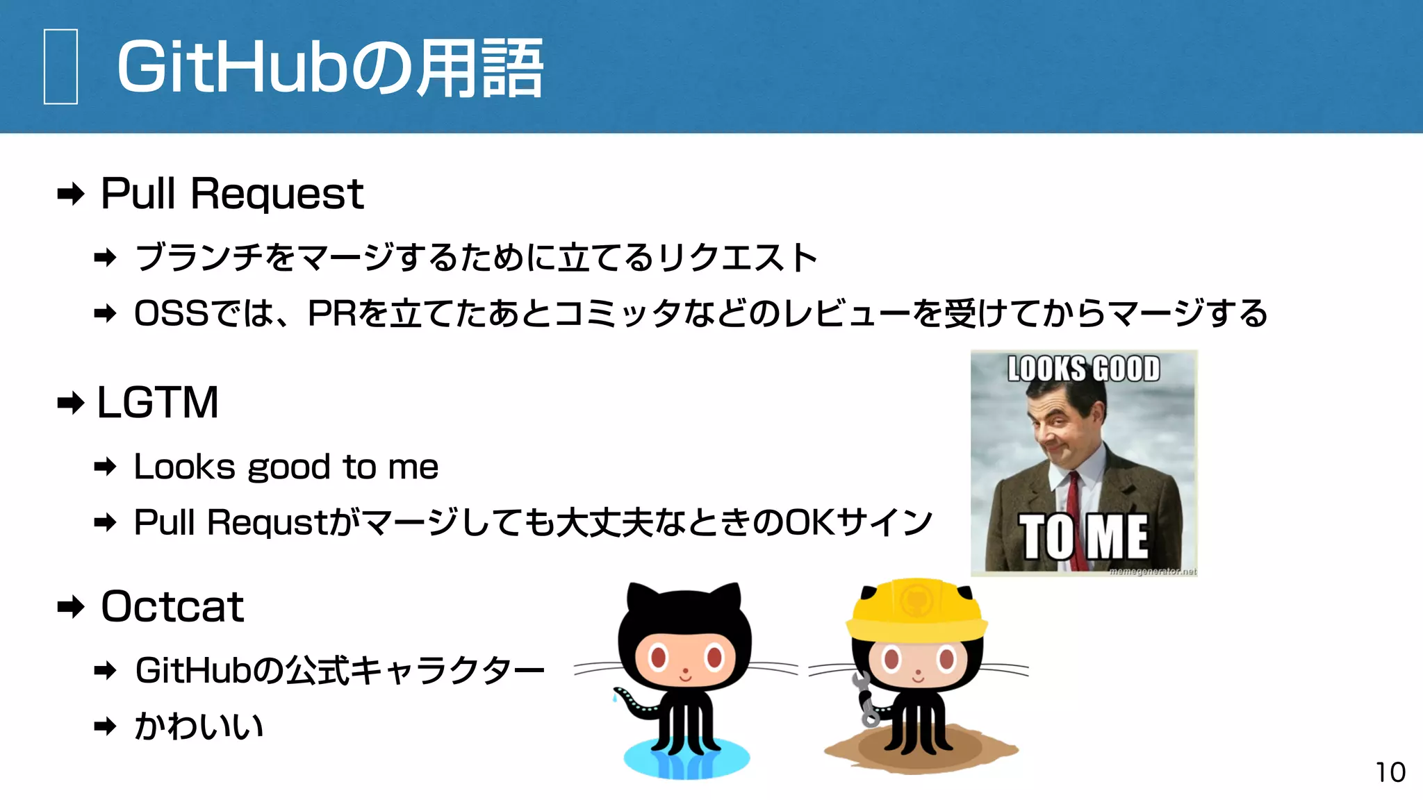 ➡ Pull Request
➡ ブランチをマージするために立てるリクエスト
➡ OSSでは、PRを立てたあとコミッタなどのレビューを受けてからマージする
GitHubの用語
10
➡ LGTM
➡ Looks good to me
➡ Pull Requstがマージしても大丈夫なときのOKサイン
➡ Octcat
➡ GitHubの公式キャラクター
➡ かわいい
 