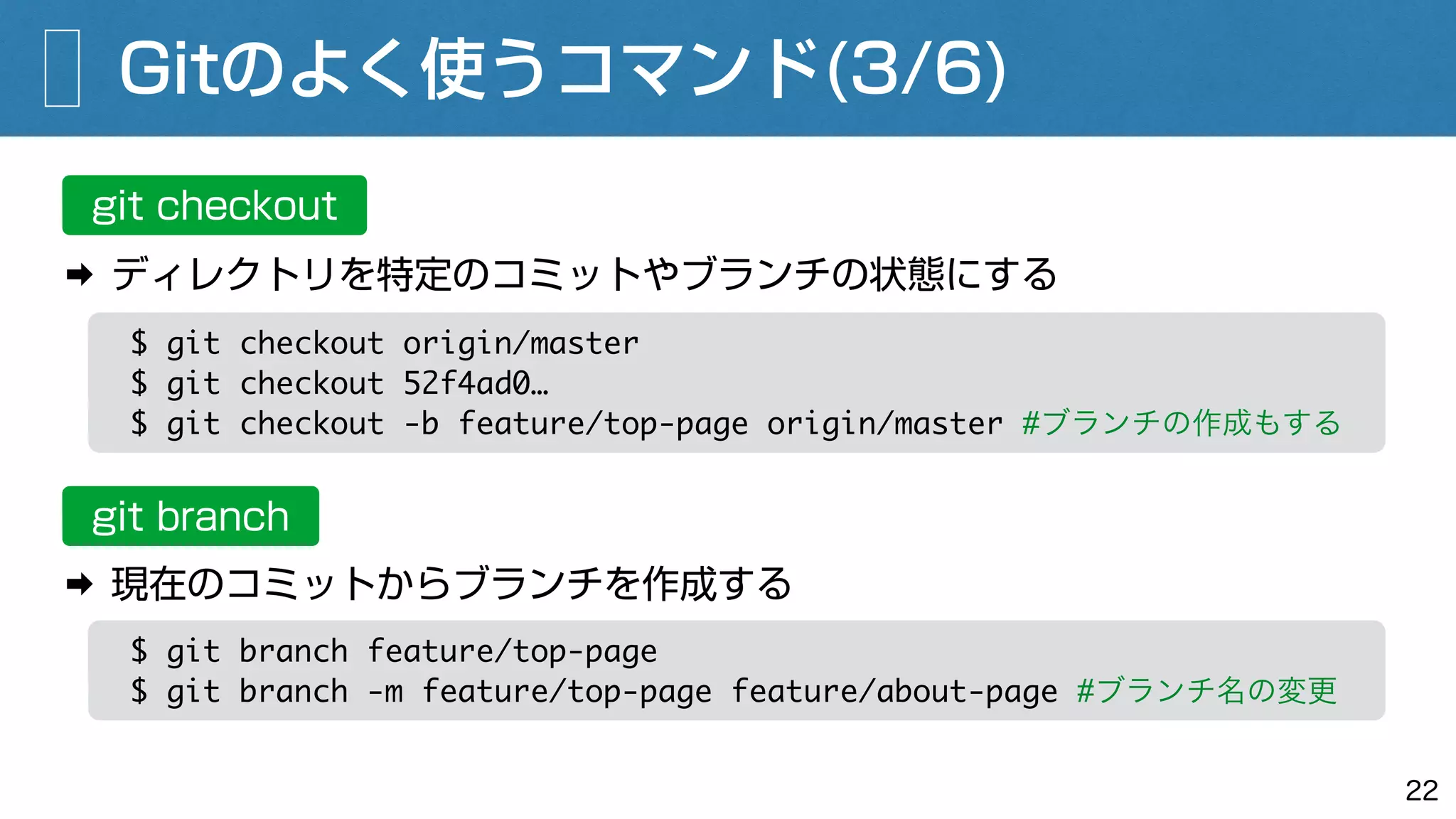 Gitのよく使うコマンド(3/6)
22
git checkout
➡ ディレクトリを特定のコミットやブランチの状態にする
$ git checkout origin/master
$ git checkout 52f4ad0…
$ git checkout -b feature/top-page origin/master #ブランチの作成もする
git branch
$ git branch feature/top-page
$ git branch -m feature/top-page feature/about-page #ブランチ名の変更
➡ 現在のコミットからブランチを作成する
 
