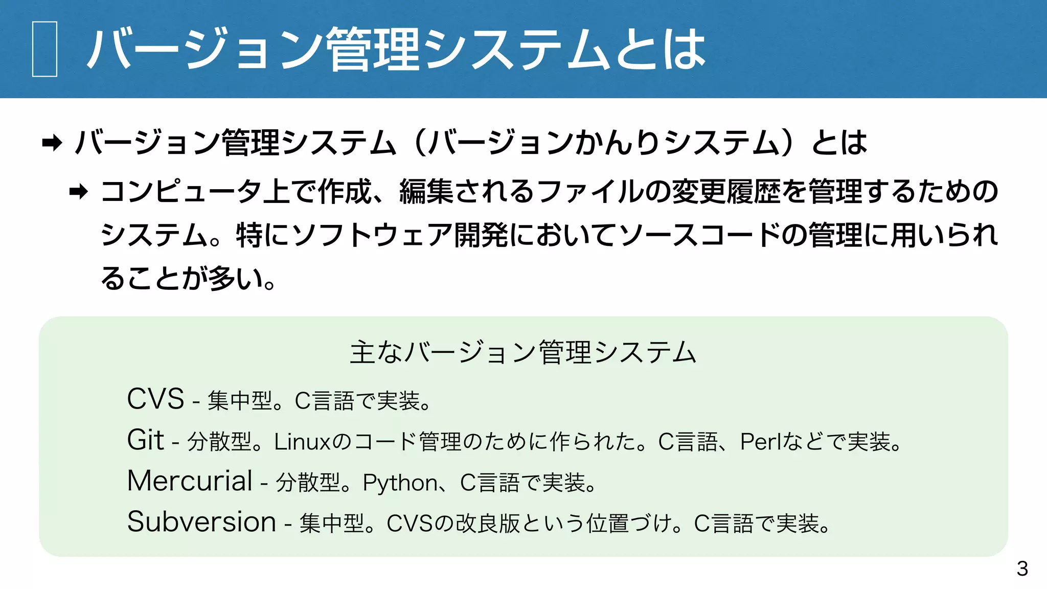 バージョン管理システムとは
➡ バージョン管理システム（バージョンかんりシステム）とは
➡ コンピュータ上で作成、編集されるファイルの変更履歴を管理するための
システム。特にソフトウェア開発においてソースコードの管理に用いられ
ることが多い。
3
主なバージョン管理システム
CVS - 集中型。C言語で実装。
Git - 分散型。Linuxのコード管理のために作られた。C言語、Perlなどで実装。
Mercurial - 分散型。Python、C言語で実装。
Subversion - 集中型。CVSの改良版という位置づけ。C言語で実装。
 