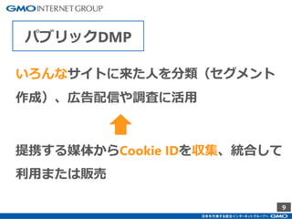 9
パブリックDMP
いろんなサイトに来た人を分類（セグメント
作成）、広告配信や調査に活用
提携する媒体からCookie IDを収集、統合して
利用または販売
 