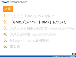 11
1. そもそも「DMP」ってなに？
2. 「GMOプライベートDMP」について
3. システムで目指したもの - Hadoopエコシステム
4. システム構成 - GMOアプリクラウド
5. HBase x Impala 活用事例
6. まとめ
２章
 