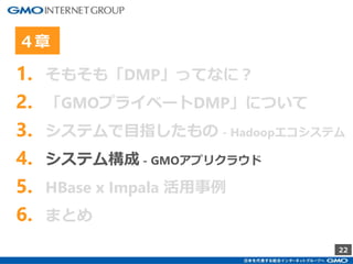 22
1. そもそも「DMP」ってなに？
2. 「GMOプライベートDMP」について
3. システムで目指したもの - Hadoopエコシステム
4. システム構成 - GMOアプリクラウド
5. HBase x Impala 活用事例
6. まとめ
４章
 