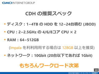 24
CDH の推奨スペック
▪ ディスク：1~4TB の HDD を 12~24台積む (JBOD)
▪ CPU：2~2.5GHz の 4/6/8コア CPU × 2
▪ RAM：64~512GB
(Impala を利利⽤⽤する場合は 128GB 以上を推奨)
▪ ネットワーク：10Gbit (20台以下であれば 1Gbit)
もちろんワークロード次第
 