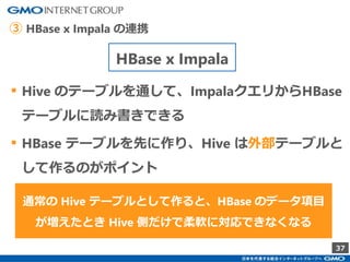 37
▪ Hive のテーブルを通して、ImpalaクエリからHBase
テーブルに読み書きできる
▪ HBase テーブルを先に作り、Hive は外部テーブルと
して作るのがポイント
通常の Hive テーブルとして作ると、HBase のデータ項目
が増えたとき Hive 側だけで柔軟に対応できなくなる
HBase x Impala
③ HBase x Impala の連携
 