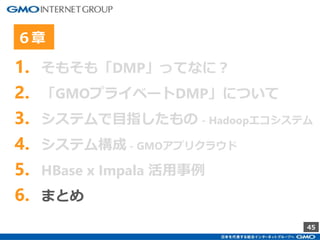 45
1. そもそも「DMP」ってなに？
2. 「GMOプライベートDMP」について
3. システムで目指したもの - Hadoopエコシステム
4. システム構成 - GMOアプリクラウド
5. HBase x Impala 活用事例
6. まとめ
６章
 