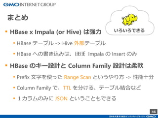 46
▪ HBase x Impala (or Hive) は強力
• HBase テーブル -> Hive 外部テーブル
• HBase への書き込みは、ほぼ Impala の Insert のみ
▪ HBase のキー設計と Column Family 設計は柔軟
• Prefix 文字を使った Range Scan というやり方 -> 性能十分
• Column Family で、TTL を分ける、テーブル結合など
• １カラムのみに JSON ということもできる
まとめ
いろいろできる
 