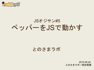 JSオジサン#5
ペッパーをJSで動かす
とのさまラボ
2015.06.25.
とのさまラボ／西田寛輔
 