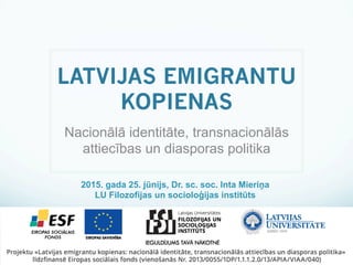 ESF projekts «Latvijas emigrantu kopienas: nacionālā identitāte, transnacionālās attiecības un diasporas politika»
Nr. 2013/0055/1DP/1.1.1.2.0/13/APIA/VIAA/040
LATVIJAS EMIGRANTU
KOPIENAS
Nacionālā identitāte, transnacionālās
attiecības un diasporas politika
2015. gada 25. jūnijs, Dr. sc. soc. Inta Mieriņa
LU Filozofijas un socioloģijas institūts
 