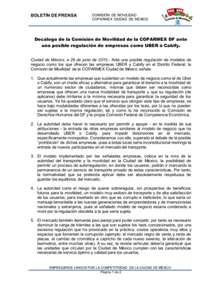 BOLETÍN DE PRENSA COMISIÓN DE MOVILIDAD
COPARMEX CIUDAD DE MEXICO
EMPRESARIOS UNIDOS POR LA COMPETITIVIDAD DE LA CIUDAD DE MÉXICO
Página 1 de 2
Decálogo de la Comisión de Movilidad de la COPARMEX DF ante
una posible regulación de empresas como UBER ó Cabify.
Ciudad de México, a 26 de junio de 2015.- Ante una posible regulación de modelos de
negocio como los que ofrecen las empresas UBER y Cabify en el Distrito Federal, la
Comisión de Movilidad de la COPARMEX Ciudad de México señala:
1. Que actualmente las empresas que sustentan un modelo de negocio como el de Uber
o Cabify, son un medio eficaz y alternativo para garantizar el derecho a la movilidad de
un numeroso sector de ciudadanos, mismas que deben ser reconocidas como
empresas que ofrecen una nueva modalidad de transporte y que su regulación (de
aplicarse) debe limitarse a la mínima necesaria para garantizar la seguridad de los
usuarios. Ya ha quedado claro que el servicio que otorgan este tipo de empresas, se
hace bajo modalidades diferentes a las ofrecidas por los taxis, por lo que no pueden
ser sujetas a la misma regulación, tal y como lo ha reconocido la Comisión de
Derechos Humanos del DF y la propia Comisión Federal de Competencia Económica.
2. La autoridad debe hacer lo necesario por permitir y apoyar - en la medida de sus
atribuciones - la entrada de otras empresas similares al modelo de negocio que ha
desarrollado UBER o Cabify, para impedir distorsiones en el mercado,
específicamente monopolios. Consideramos con ello, superado el debate de la posible
“prohibición” de dichas empresas, pues a todas luces sería inconstitucional restringir la
entrada de nuevos participantes en el mercado del transporte.
3. El modelo implementado por las señaladas empresas, coloca en la mira de la
autoridad del transporte y la movilidad en la Ciudad de México, la posibilidad de
permitir un proceso de autorregulación, en donde los usuarios, podrán ir marcando la
permanencia de un servicio de transporte privado de estas características. Por tanto,
la normatividad que se pretenda aplicar debe ser absolutamente respetuosa de
guardar los equilibrios del mercado.
4. La autoridad corre el riesgo de querer sobreregular, sin prospectiva de beneficios
futuros para la movilidad, un modelo muy exitoso de transporte y de alta satisfacción
de los usuarios, para insertarlo en otro que es corrupto e ineficiente, lo que sería un
mensaje lamentable a las nuevas generaciones de emprendedores y de inversionistas
nacionales y extranjeros, pues el señalado modelo de negocio estaría condenado a
morir por la regulación obsoleta a la que sería sujeta.
5. El mercado también demanda piso parejo para poder competir, por tanto es necesario
disminuir la carga de trámites a las que son sujetos los taxis concesionados, por una
excesiva regulación que ha provocado en la práctica, costos operativos muy altos y
espacios que fomentan la corrupción (ejemplo: el mercado negro de venta y renta de
placas, el cambio de cromática a capricho de cada nuevo sexenio, la alteración de
taxímetros, entre muchas otras). A su vez, la revista vehicular debería garantizar que
las unidades que circulan por la Ciudad de México cumplen con las características
necesarias de servicio óptimo y calidad para los usuarios.
 