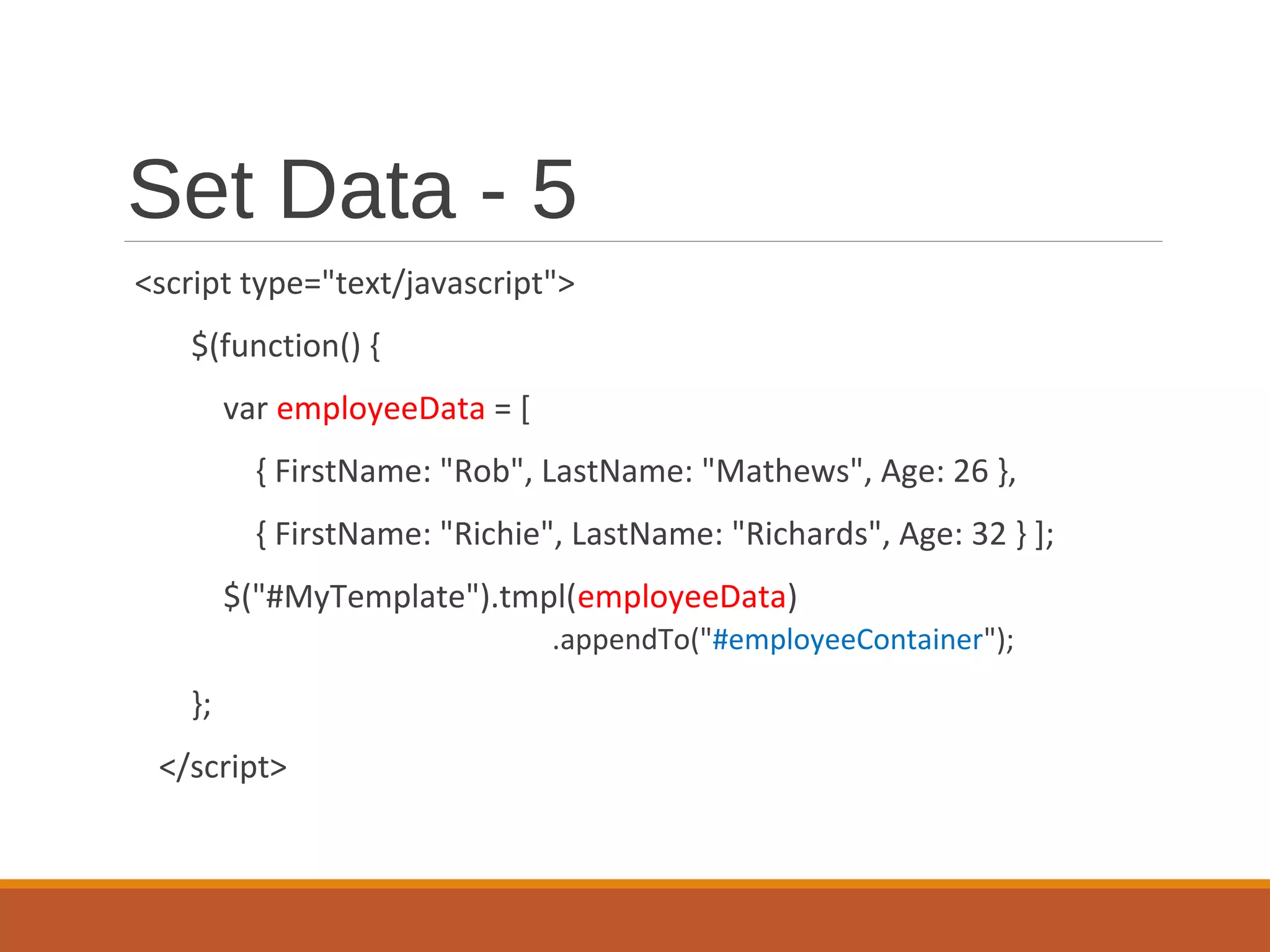 Set Data - 5
<script type="text/javascript">
$(function() {
var employeeData = [
{ FirstName: "Rob", LastName: "Mathews", Age: 26 },
{ FirstName: "Richie", LastName: "Richards", Age: 32 } ];
$("#MyTemplate").tmpl(employeeData)
.appendTo("#employeeContainer");
};
</script>
 