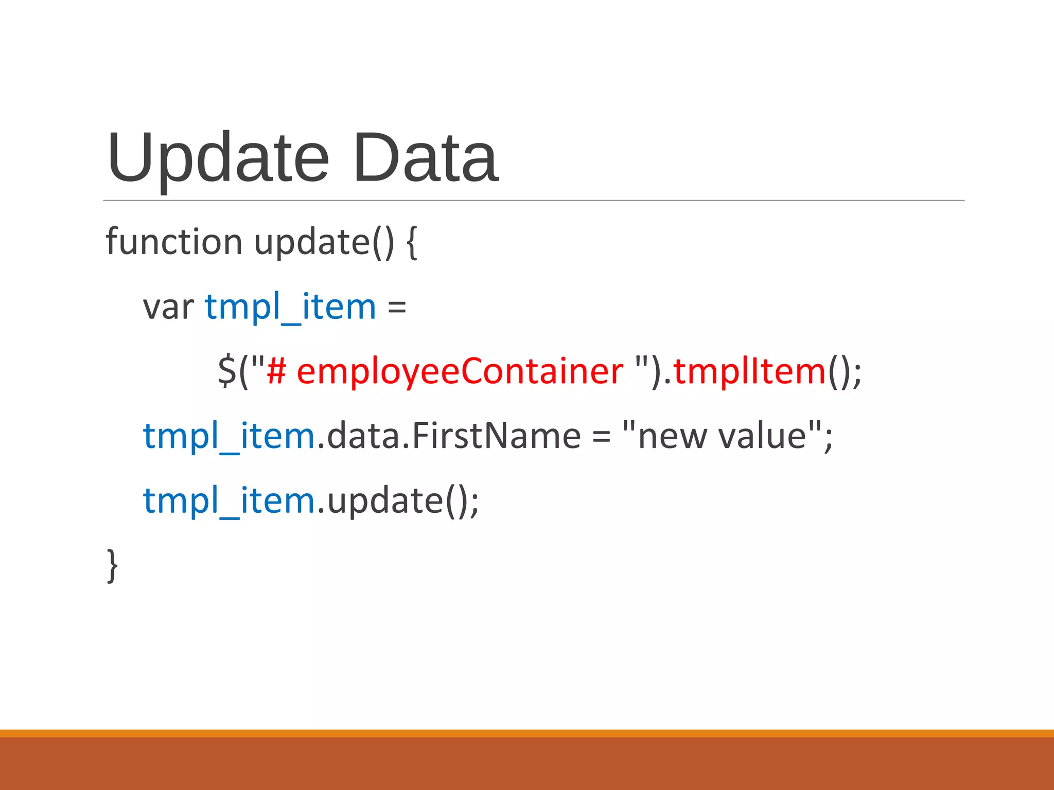 Update Data
function update() {
var tmpl_item =
$("# employeeContainer ").tmplItem();
tmpl_item.data.FirstName = "new value";
tmpl_item.update();
}
 