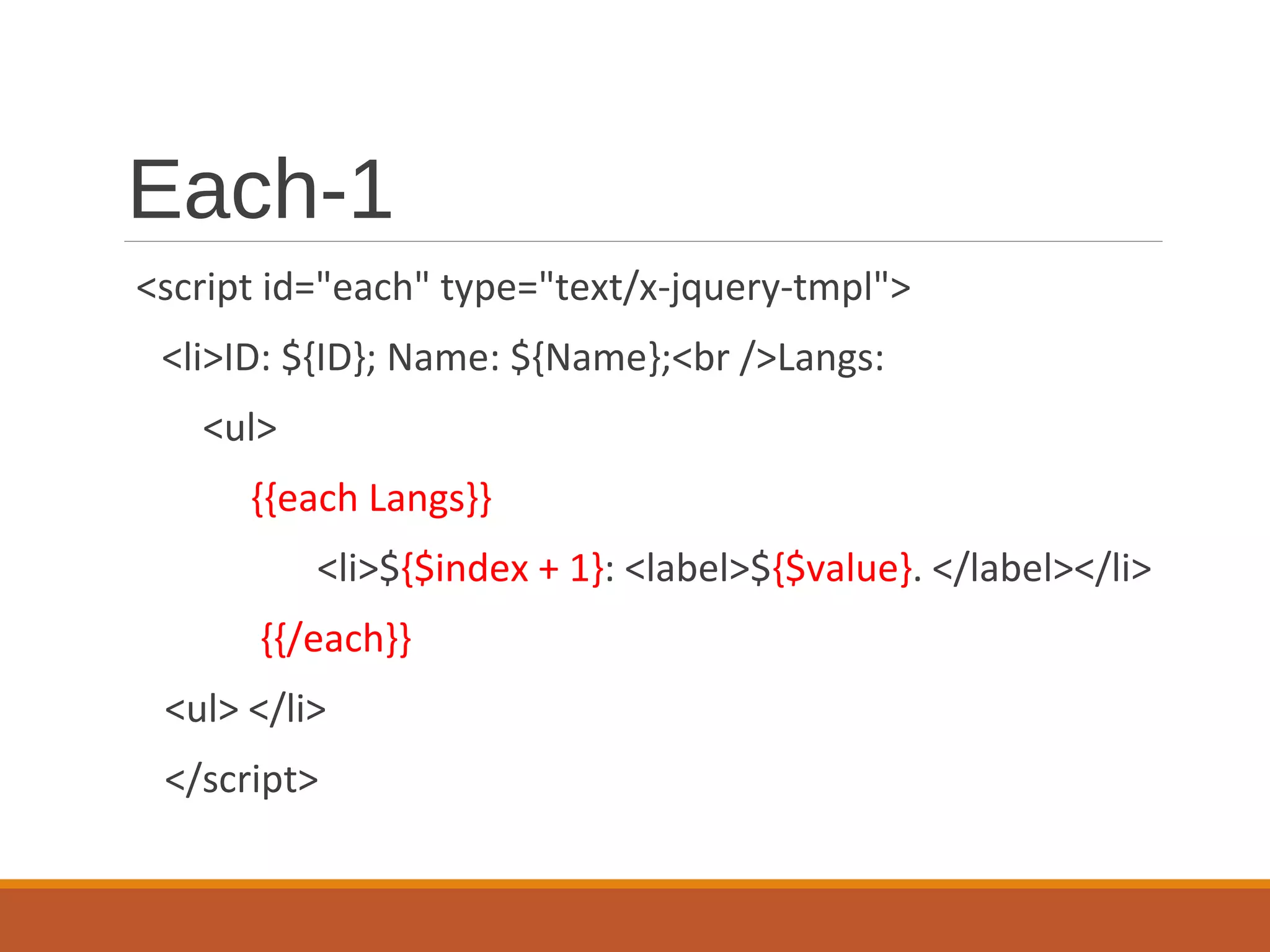 Each-1
<script id="each" type="text/x-jquery-tmpl">
<li>ID: ${ID}; Name: ${Name};<br />Langs:
<ul>
{{each Langs}}
<li>${$index + 1}: <label>${$value}. </label></li>
{{/each}}
<ul> </li>
</script>
 