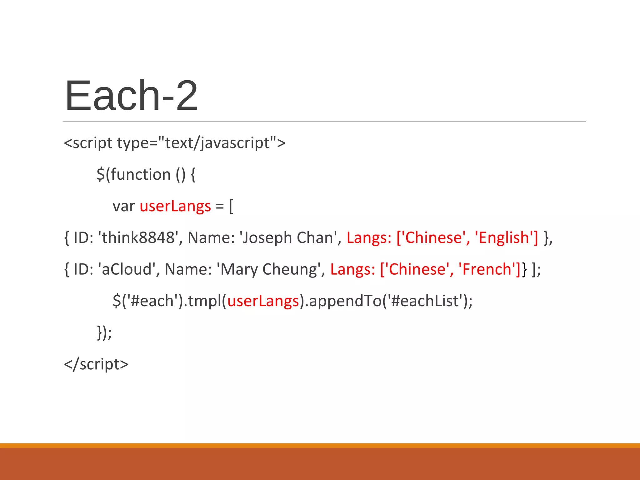 Each-2
<script type="text/javascript">
$(function () {
var userLangs = [
{ ID: 'think8848', Name: 'Joseph Chan', Langs: ['Chinese', 'English'] },
{ ID: 'aCloud', Name: 'Mary Cheung', Langs: ['Chinese', 'French']} ];
$('#each').tmpl(userLangs).appendTo('#eachList');
});
</script>
 