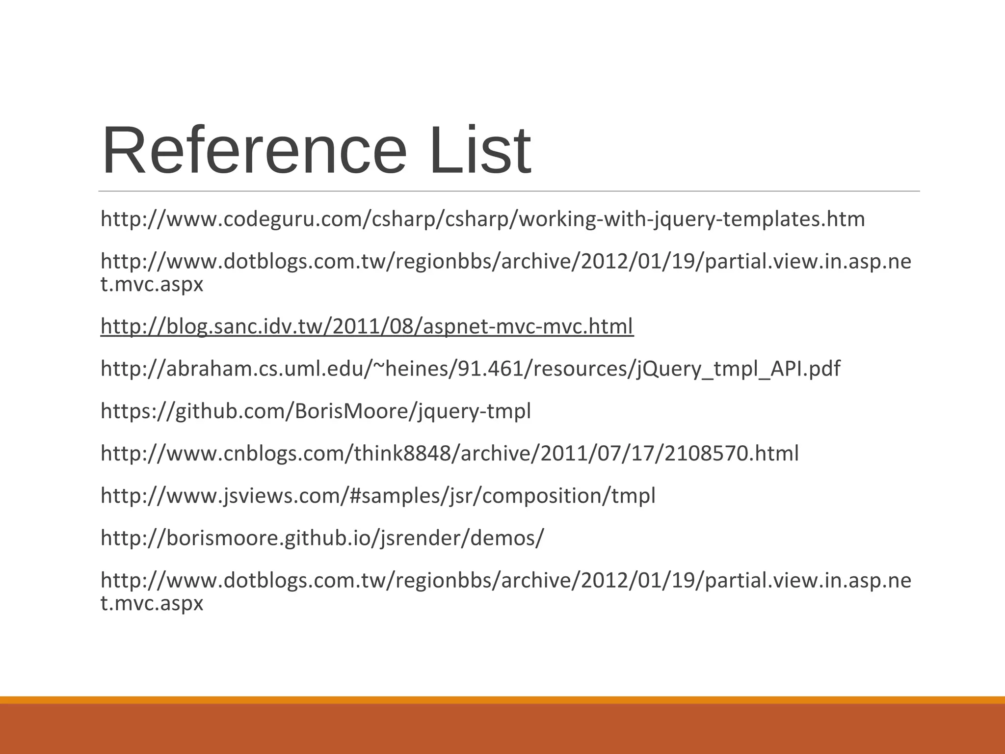 Reference List
http://www.codeguru.com/csharp/csharp/working-with-jquery-templates.htm
http://www.dotblogs.com.tw/regionbbs/archive/2012/01/19/partial.view.in.asp.ne
t.mvc.aspx
http://blog.sanc.idv.tw/2011/08/aspnet-mvc-mvc.html
http://abraham.cs.uml.edu/~heines/91.461/resources/jQuery_tmpl_API.pdf
https://github.com/BorisMoore/jquery-tmpl
http://www.cnblogs.com/think8848/archive/2011/07/17/2108570.html
http://www.jsviews.com/#samples/jsr/composition/tmpl
http://borismoore.github.io/jsrender/demos/
http://www.dotblogs.com.tw/regionbbs/archive/2012/01/19/partial.view.in.asp.ne
t.mvc.aspx
 