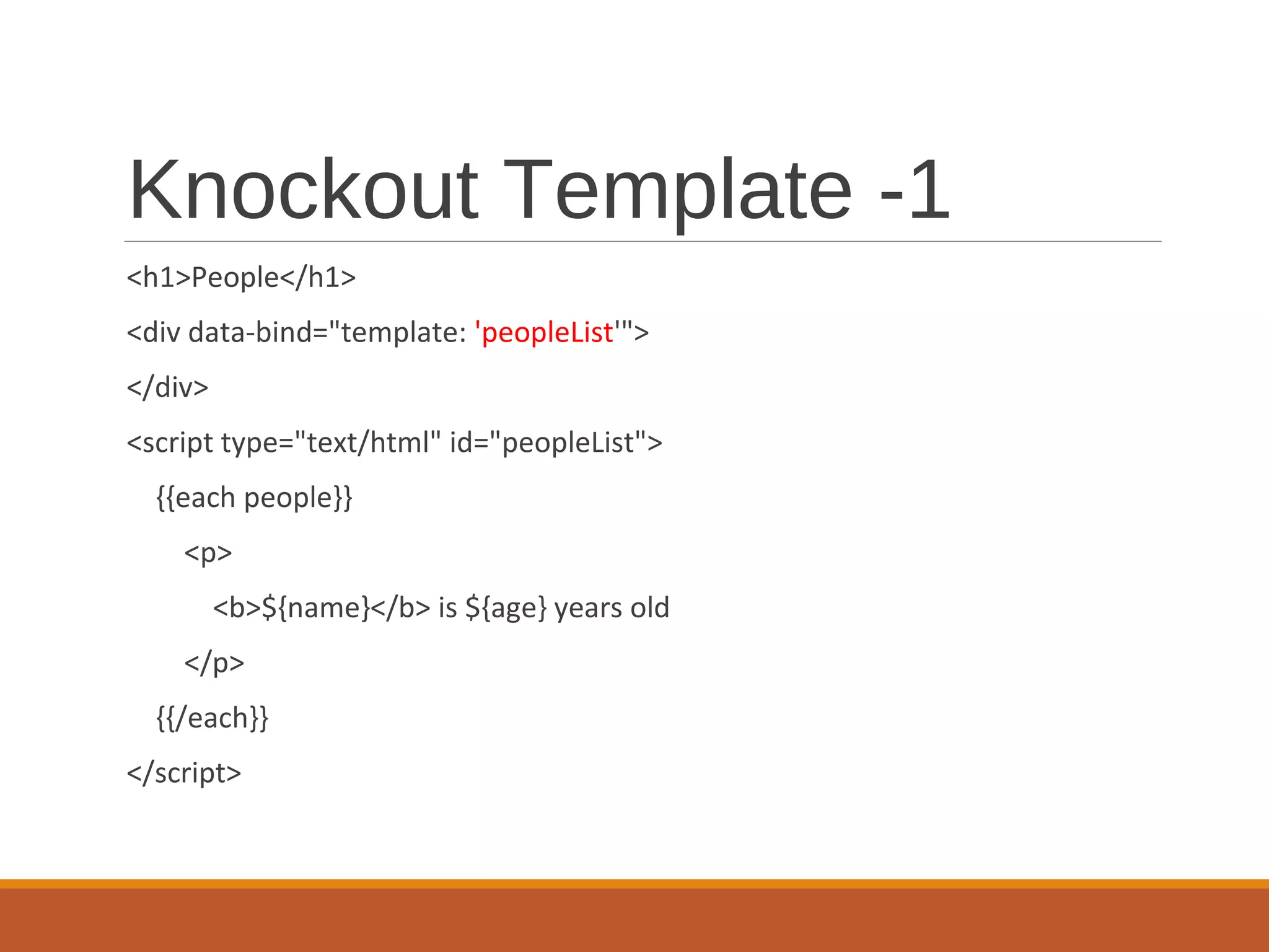 Knockout Template -1
<h1>People</h1>
<div data-bind="template: 'peopleList'">
</div>
<script type="text/html" id="peopleList">
{{each people}}
<p>
<b>${name}</b> is ${age} years old
</p>
{{/each}}
</script>
 