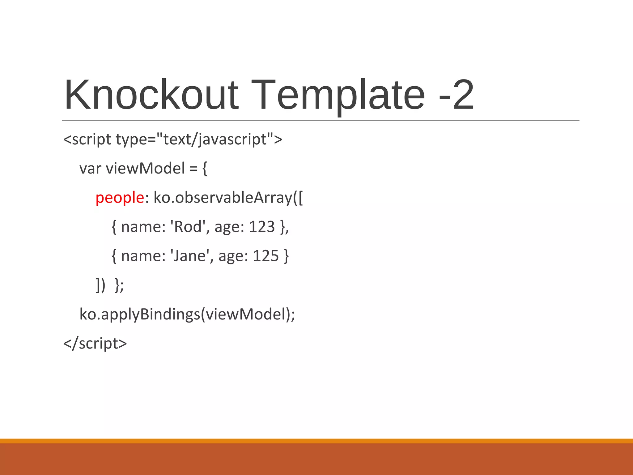 Knockout Template -2
<script type="text/javascript">
var viewModel = {
people: ko.observableArray([
{ name: 'Rod', age: 123 },
{ name: 'Jane', age: 125 }
]) };
ko.applyBindings(viewModel);
</script>
 