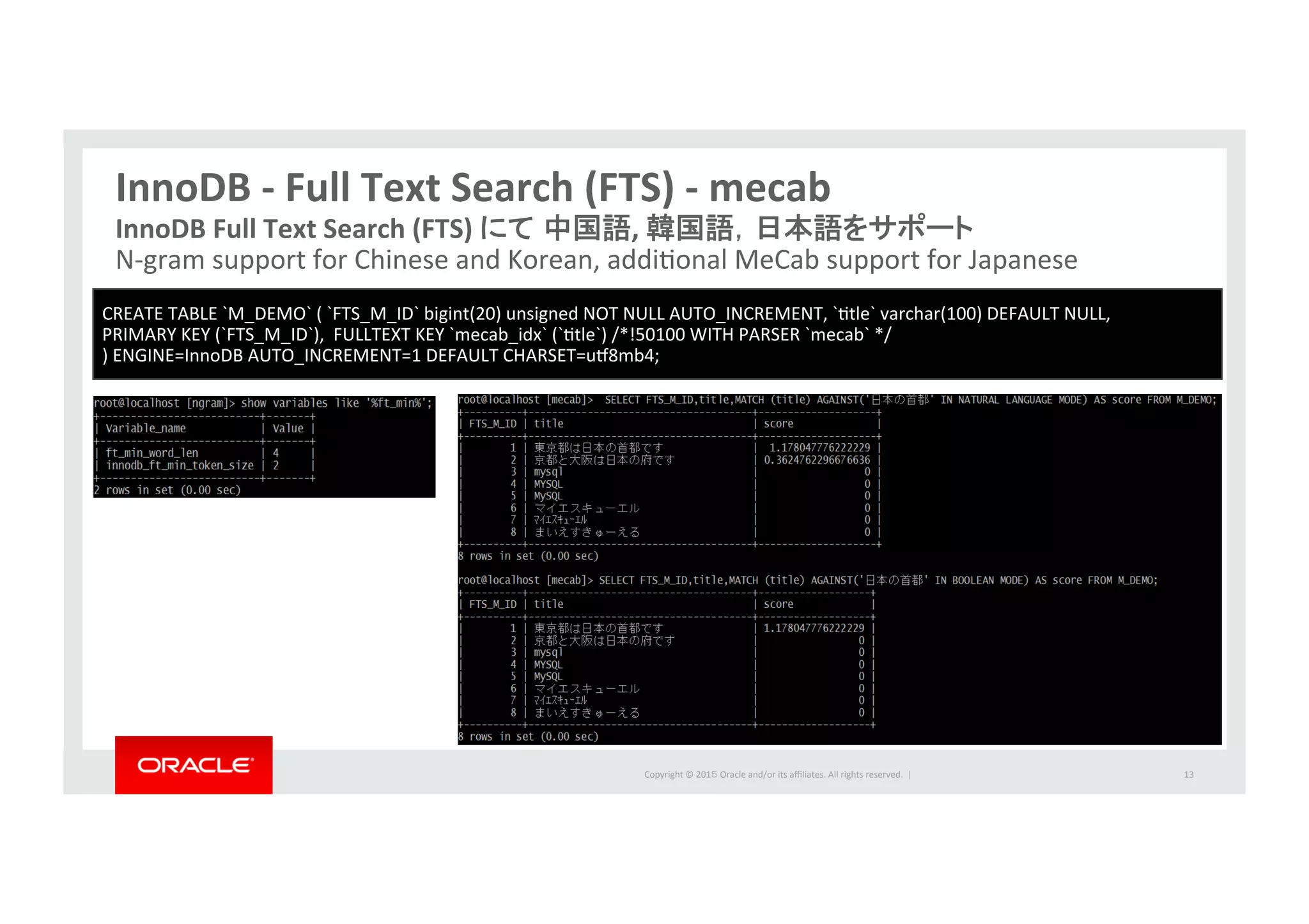 Copyright	
  ©	
  201５	
  Oracle	
  and/or	
  its	
  aﬃliates.	
  All	
  rights	
  reserved.	
  	
  |	
  
InnoDB	
  -­‐	
  Full	
  Text	
  Search	
  (FTS)	
  -­‐	
  mecab	
13	
InnoDB	
  Full	
  Text	
  Search	
  (FTS)	
  にて 中国語,	
  韓国語，日本語をサポート	
  
N-­‐gram	
  support	
  for	
  Chinese	
  and	
  Korean,	
  addiIonal	
  MeCab	
  support	
  for	
  Japanese	
  
CREATE	
  TABLE	
  `M_DEMO`	
  (	
  `FTS_M_ID`	
  bigint(20)	
  unsigned	
  NOT	
  NULL	
  AUTO_INCREMENT,	
  `Itle`	
  varchar(100)	
  DEFAULT	
  NULL,	
  	
  	
  
PRIMARY	
  KEY	
  (`FTS_M_ID`),	
  	
  FULLTEXT	
  KEY	
  `mecab_idx`	
  (`Itle`)	
  /*!50100	
  WITH	
  PARSER	
  `mecab`	
  */	
  	
  
)	
  ENGINE=InnoDB	
  AUTO_INCREMENT=1	
  DEFAULT	
  CHARSET=ur8mb4;	
  
 