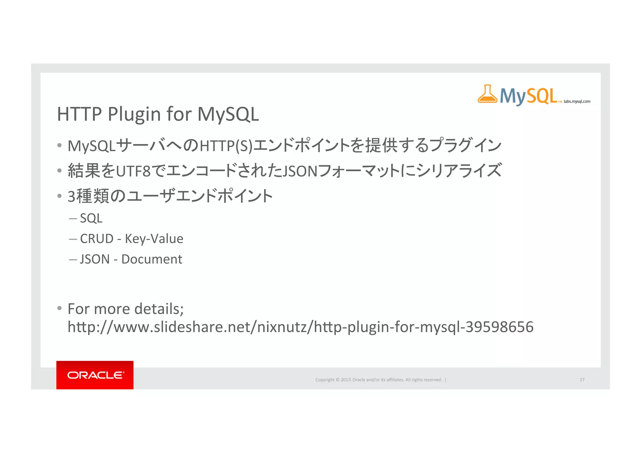 Copyright	
  ©	
  201５	
  Oracle	
  and/or	
  its	
  aﬃliates.	
  All	
  rights	
  reserved.	
  	
  |	
  
HTTP	
  Plugin	
  for	
  MySQL	
  
•  MySQLサーバへのHTTP(S)エンドポイントを提供するプラグイン	
  
•  結果をUTF8でエンコードされたJSONフォーマットにシリアライズ	
  
•  3種類のユーザエンドポイント	
  
– SQL	
  
– CRUD	
  -­‐	
  Key-­‐Value	
  
– JSON	
  -­‐	
  Document	
  
•  For	
  more	
  details;	
  
hbp://www.slideshare.net/nixnutz/hbp-­‐plugin-­‐for-­‐mysql-­‐39598656	
  
17	
  
 