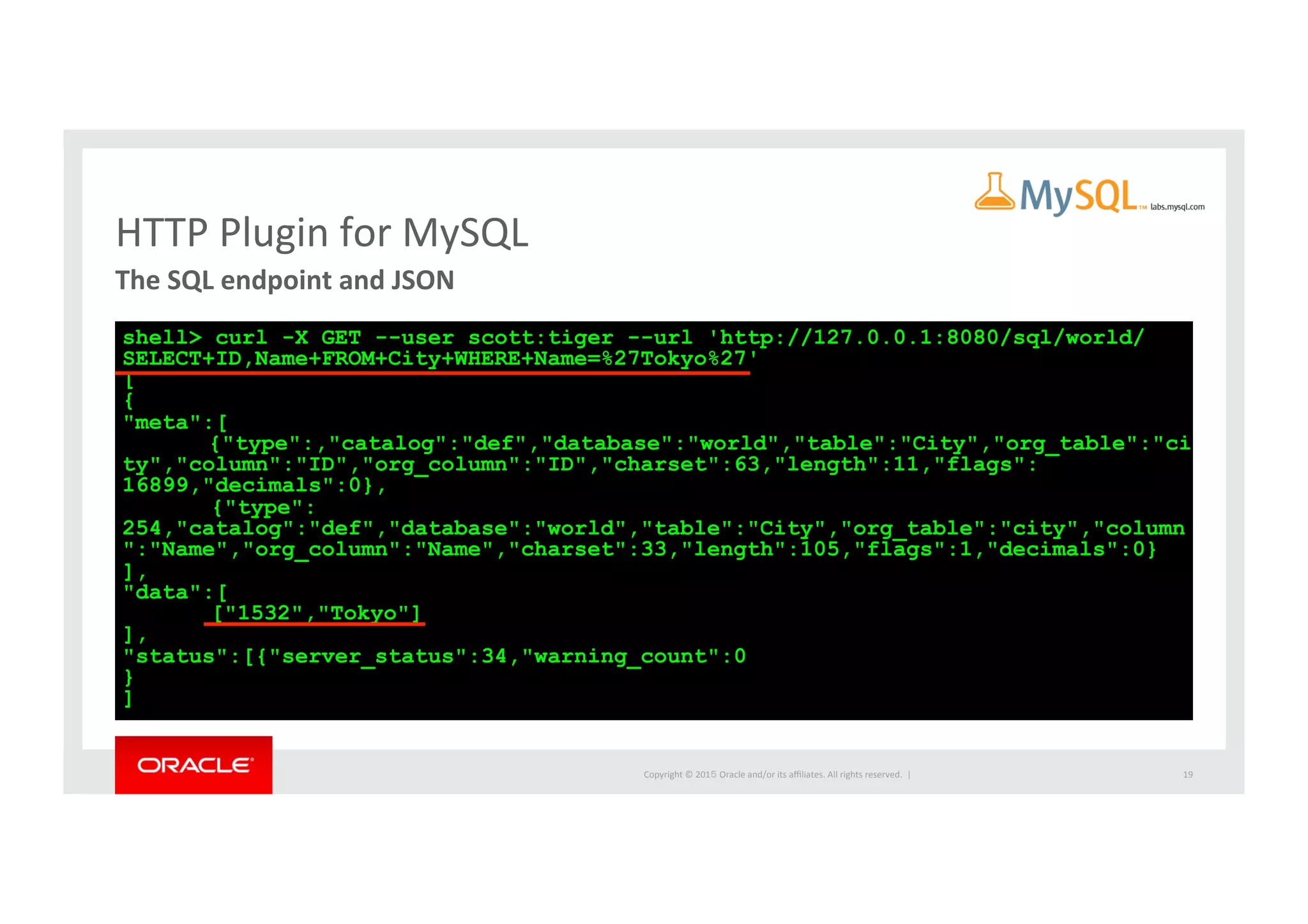 Copyright	
  ©	
  201５	
  Oracle	
  and/or	
  its	
  aﬃliates.	
  All	
  rights	
  reserved.	
  	
  |	
  
HTTP	
  Plugin	
  for	
  MySQL	
The	
  SQL	
  endpoint	
  and	
  JSON	
  	
19	
shell> curl -X GET --user scott:tiger --url 'http://127.0.0.1:8080/sql/world/
SELECT+ID,Name+FROM+City+WHERE+Name=%27Tokyo%27'
[
{
"meta":[
{"type":,"catalog":"def","database":"world","table":"City","org_table":"ci
ty","column":"ID","org_column":"ID","charset":63,"length":11,"flags":
16899,"decimals":0},
{"type":
254,"catalog":"def","database":"world","table":"City","org_table":"city","column
":"Name","org_column":"Name","charset":33,"length":105,"flags":1,"decimals":0}
],
"data":[
["1532","Tokyo"]
],
"status":[{"server_status":34,"warning_count":0
}
]
 
