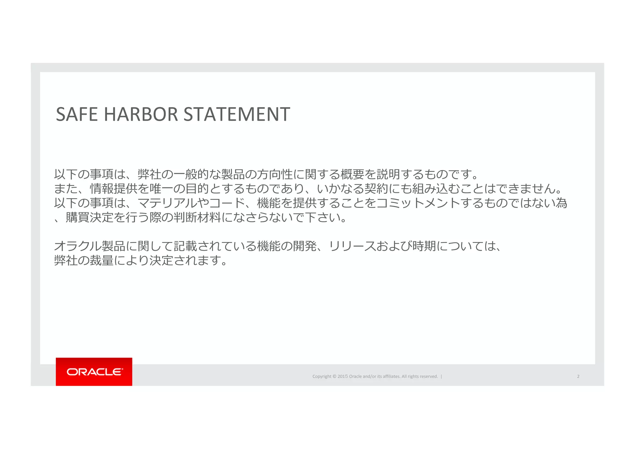 Copyright	
  ©	
  201５	
  Oracle	
  and/or	
  its	
  aﬃliates.	
  All	
  rights	
  reserved.	
  	
  |	
  
以下の事項は、弊社の⼀一般的な製品の⽅方向性に関する概要を説明するものです。
また、情報提供を唯⼀一の⽬目的とするものであり、いかなる契約にも組み込むことはできません。
以下の事項は、マテリアルやコード、機能を提供することをコミットメントするものではない為
、購買決定を⾏行行う際の判断材料料になさらないで下さい。
オラクル製品に関して記載されている機能の開発、リリースおよび時期については、
弊社の裁量量により決定されます。
SAFE	
  HARBOR	
  STATEMENT	
  
2	
  
 