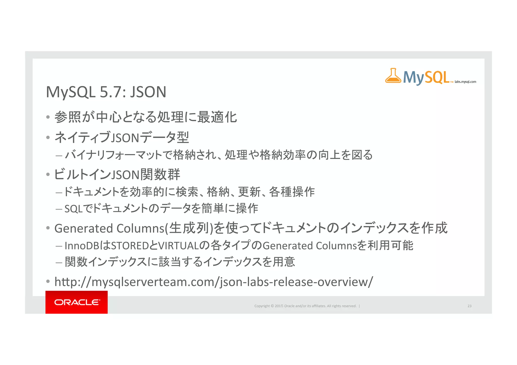 Copyright	
  ©	
  201５	
  Oracle	
  and/or	
  its	
  aﬃliates.	
  All	
  rights	
  reserved.	
  	
  |	
  
MySQL	
  5.7:	
  JSON	
  
•  参照が中心となる処理に最適化	
  
•  ネイティブJSONデータ型	
  
– バイナリフォーマットで格納され、処理や格納効率の向上を図る	
  
•  ビルトインJSON関数群	
  
– ドキュメントを効率的に検索、格納、更新、各種操作	
  
– SQLでドキュメントのデータを簡単に操作	
  
•  Generated	
  Columns(生成列)を使ってドキュメントのインデックスを作成	
  	
  
– InnoDBはSTOREDとVIRTUALの各タイプのGenerated	
  Columnsを利用可能	
  
– 関数インデックスに該当するインデックスを用意	
  
•  hbp://mysqlserverteam.com/json-­‐labs-­‐release-­‐overview/	
  
23	
  
 