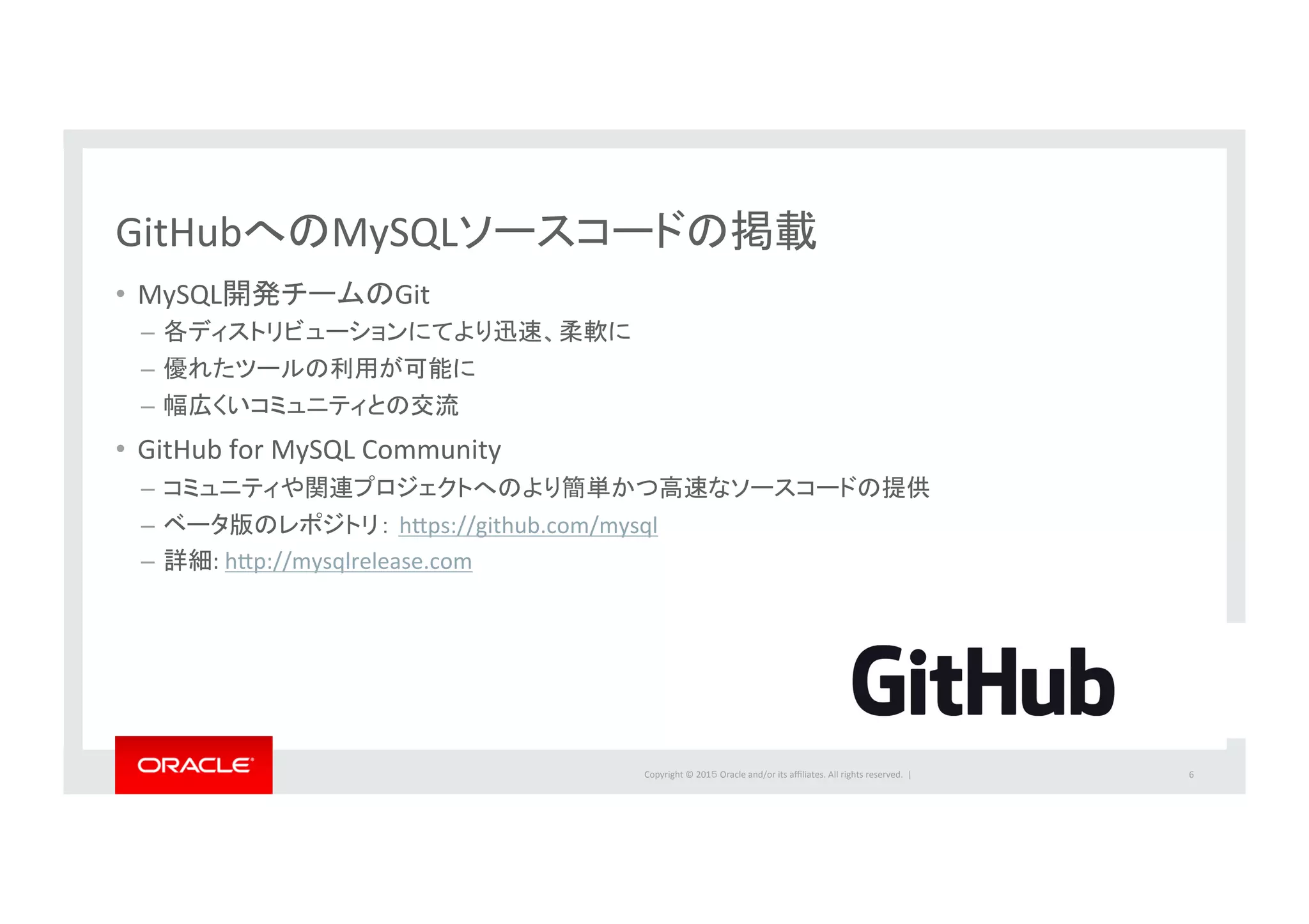 Copyright	
  ©	
  201５	
  Oracle	
  and/or	
  its	
  aﬃliates.	
  All	
  rights	
  reserved.	
  	
  |	
  
GitHubへのMySQLソースコードの掲載	
  
•  MySQL開発チームのGit	
  
–  各ディストリビューションにてより迅速、柔軟に	
  
–  優れたツールの利用が可能に	
  
–  幅広くいコミュニティとの交流	
  
•  GitHub	
  for	
  MySQL	
  Community	
  
–  コミュニティや関連プロジェクトへのより簡単かつ高速なソースコードの提供	
  
–  ベータ版のレポジトリ： hbps://github.com/mysql	
  
–  詳細:	
  hbp://mysqlrelease.com	
  
6	
  
 