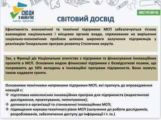 СВІТОВИЙ ДОСВІД
Основними технічними напрямами підтримки МСП, які прагнуть до впровадження
новацій є:
 підготовка комплексних інноваційних програм для підприємств (маркетингові
дослідження, проектування, патентування);
 допомога в організації та становленні інноваційних МСП;
 підвищення науково-технічного рівня МСП (залучення до роботи дослідників,
розроблювачів, забезпечення доступу до інформації і т. Ін.)
Ефективність економічної та технічної підтримки МСП забезпечується тісною
взаємодією національних і місцевих органів влади, спрямованих на вирішення
соціально-економічних проблем шляхом широкого залучення підприємців у
реалізацію Генеральних програм розвитку Столичних округів.
Так, у Франції діє Національне агентство з підтримки та фінансування інноваційних
проектів в МСП. Основним видом фінансової підтримки є безвідсоткові позики, що
покривають до 50% вкладень в інноваційні програми підприємств. Вони можуть
також надавати гранти.
 