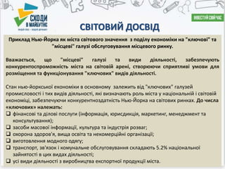 СВІТОВИЙ ДОСВІД
Приклад Нью-Йорка як міста світового значення з поділу економіки на "ключові" та
"місцеві" галузі обслуговування місцевого ринку.
Вважається, що "місцеві" галузі та види діяльності, забезпечують
конкурентоспроможність міста на світовій арені, створюючи сприятливі умови для
розміщення та функціонування "ключових" видів діяльності.
Стан нью-йоркської економіки в основному залежить від "ключових" галузей
промисловості і тих видів діяльності, які визначають роль міста у національній і світовій
економіці, забезпечуючи конкурентноздатність Нью-Йорка на світових ринках. До числа
«ключових» належать:
 фінансові та ділові послуги (інформація, юрисдикція, маркетинг, менеджмент та
консультування);
 засоби масової інформації, культура та індустрія розваг;
 охорона здоров'я, вища освіта та некомерційні організації;
 виготовлення модного одягу;
 транспорт, зв'язок і комунальне обслуговування складають 5.2% національної
зайнятості в цих видах діяльності;
 усі види діяльності з виробництва експортної продукції міста.
 