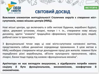 СВІТОВИЙ ДОСВІД
Важливим елементом життєдіяльності Столичних округів є створення міст-
супутників, нових міських центрів (НМЦ).
Нові міські центри, що включають в себе житлові будинки, виробничі будівлі,
офіси, державні установи, лікарні, театри і т. ін., створюючи нову міську
динаміку, здатні "зламати" традиційно сформовану траєкторію руху людей,
робочої сили та транспорту.
З функціональної точки зору ці нові міста-супутники наповнені життям,
представляють собою динамічне середовище проживання. З цією метою в
НМЦ необхідно створювати місця докладання праці для жителів: повинні бути
передбачені різні виробництва, об'єкти культурного призначення, офіси,
лікарні, банки тощо підхід під назвою «функціональна мозаїка".
Архітектура не має виглядати вишуканою, а відображати потреби нового
соціуму й бути функціональною, високоякісною, комфортною й
економічною.
 