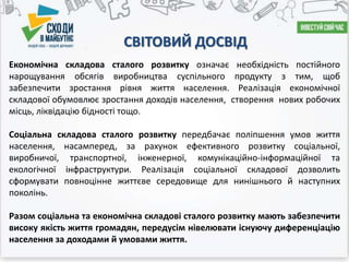 СВІТОВИЙ ДОСВІД
Економічна складова сталого розвитку означає необхідність постійного
нарощування обсягів виробництва суспільного продукту з тим, щоб
забезпечити зростання рівня життя населення. Реалізація економічної
складової обумовлює зростання доходів населення, створення нових робочих
місць, ліквідацію бідності тощо.
Соціальна складова сталого розвитку передбачає поліпшення умов життя
населення, насамперед, за рахунок ефективного розвитку соціальної,
виробничої, транспортної, інженерної, комунікаційно-інформаційної та
екологічної інфраструктури. Реалізація соціальної складової дозволить
сформувати повноцінне життєве середовище для нинішнього й наступних
поколінь.
Разом соціальна та економічна складові сталого розвитку мають забезпечити
високу якість життя громадян, передусім нівелювати існуючу диференціацію
населення за доходами й умовами життя.
 