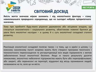 СВІТОВИЙ ДОСВІД
Реалізація екологічної складової полягає також і в тому, що в країні в цілому і у
кожному населеному пункті зокрема мають бути створені програми технічного і
технологічного переоснащення та реструктуризації всіх видів підприємств з метою
забезпечення їхньої екологічної безпеки. Якщо ж такого результату досягти
неможливо, екологічно небезпечні підприємства мають бути або перепрофільовані,
або закриті, або перенесені на території, віддалені від місць проживання людей,
незважаючи на те, село це чи місто.
Якість життя значною мірою залежить і від екологічного фактору – стану
навколишнього природного середовища, що на сьогодні набуває пріоритетного
значення.
Тому при прийнятті будь-якого рішення державною або місцевою владою, що
стосується економічного і соціального розвитку, обовязково повинні братися до
уваги його екологічні наслідки – в цьому й є суть екологічної складової сталого
розвитку.
 
