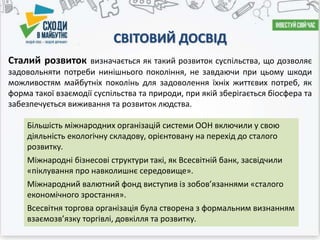 СВІТОВИЙ ДОСВІД
Сталий розвиток визначається як такий розвиток суспільства, що дозволяє
задовольняти потреби нинішнього покоління, не завдаючи при цьому шкоди
можливостям майбутніх поколінь для задоволення їхніх життєвих потреб, як
форма такої взаємодії суспільства та природи, при якій зберігається біосфера та
забезпечується виживання та розвиток людства.
Більшість міжнародних організацій системи ООН включили у свою
діяльність екологічну складову, орієнтовану на перехід до сталого
розвитку.
Міжнародні бізнесові структури такі, як Всесвітній банк, засвідчили
«піклування про навколишнє середовище».
Міжнародний валютний фонд виступив із зобов’язаннями «сталого
економічного зростання».
Всесвітня торгова організація була створена з формальним визнанням
взаємозв’язку торгівлі, довкілля та розвитку.
 
