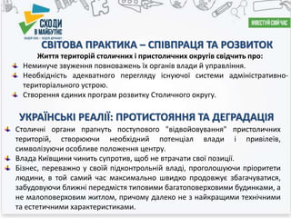 СВІТОВА ПРАКТИКА – СПІВПРАЦЯ ТА РОЗВИТОК
Життя територій столичних і пристоличних округів свідчить про:
Неминуче звуження повноважень їх органів влади й управління.
Необхідність адекватного перегляду існуючої системи адміністративно-
територіального устрою.
Створення єдиних програм розвитку Столичного округу.
УКРАЇНСЬКІ РЕАЛІЇ: ПРОТИСТОЯННЯ ТА ДЕГРАДАЦІЯ
Столичні органи прагнуть поступового "відвойовування" пристоличних
територій, створюючи необхідний потенціал влади і привілеїв,
символізуючи особливе положення центру.
Влада Київщини чинить супротив, щоб не втрачати свої позиції.
Бізнес, переважно у своїй підконтрольній владі, проголошуючи пріоритети
людини, в той самий час максимально швидко продовжує збагачуватися,
забудовуючи ближні передмістя типовими багатоповерховими будинками, а
не малоповерховим житлом, причому далеко не з найкращими технічними
та естетичними характеристиками.
 
