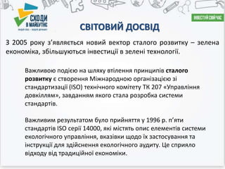 СВІТОВИЙ ДОСВІД
З 2005 року з’являється новий вектор сталого розвитку – зелена
економіка, збільшуються інвестиції в зелені технології.
Важливою подією на шляху втілення принципів сталого
розвитку є створення Міжнародною організацією зі
стандартизації (ISO) технічного комітету ТК 207 «Управління
довкіллям», завданням якого стала розробка системи
стандартів.
Важливим результатом було прийняття у 1996 р. п’яти
стандартів ISO серії 14000, які містять опис елементів системи
екологічного управління, вказівки щодо їх застосування та
інструкції для здійснення екологічного аудиту. Це сприяло
відходу від традиційної економіки.
 